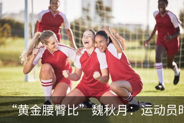 “黄金腰臀比”魏秋月：运动员时因技术出名，后来靠身材出圈