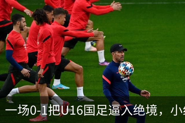 一场0-1把U16国足逼入绝境，小组出线告急，张耀坤再度被喊“下课”