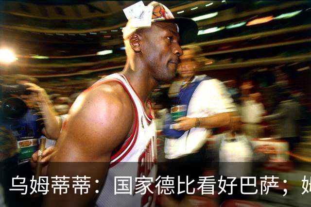 乌姆蒂蒂：国家德比看好巴萨；姆巴佩配得上金球奖