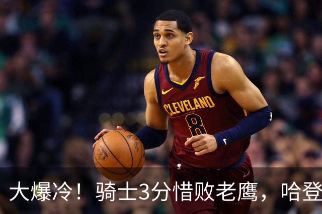 大爆冷！骑士3分惜败老鹰，哈登24分5板，一战认清4个现实
