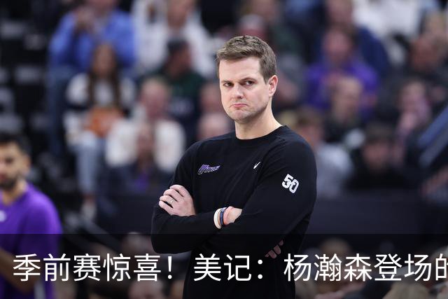 季前赛惊喜！美记：杨瀚森登场的时段 诺里愿以他为轴心组织进攻