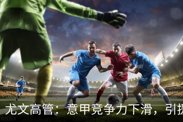 尤文高管：意甲竞争力下滑，引援必须换个活法