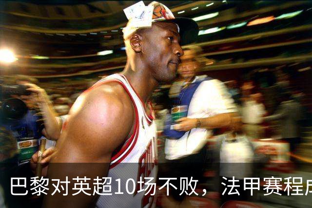 巴黎对英超10场不败，法甲赛程成欧冠杀手锏