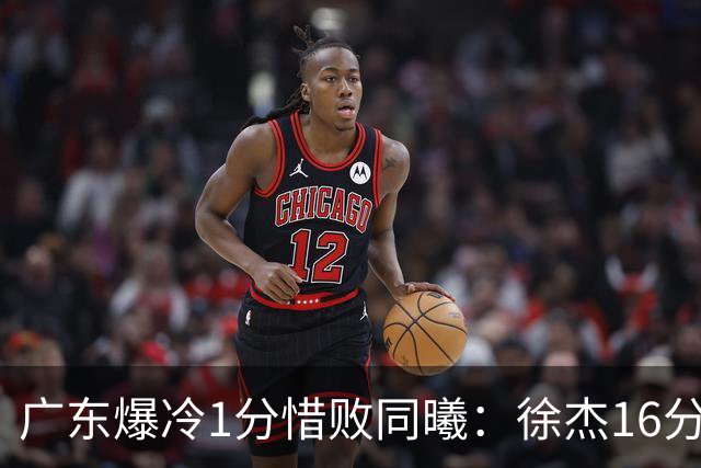 广东爆冷1分惜败同曦：徐杰16分丢绝杀 博日奇24+12丢扳平罚球