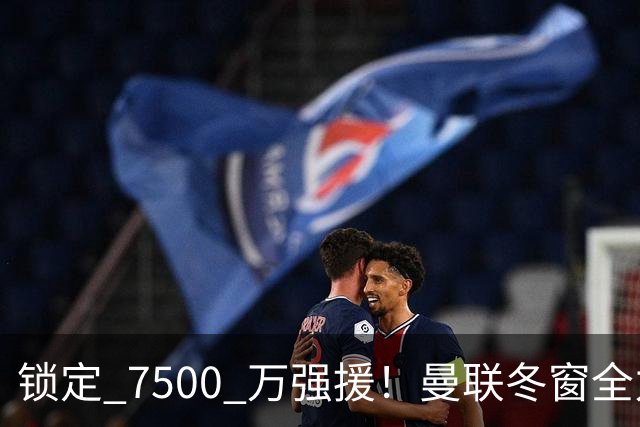 锁定 7500 万强援！曼联冬窗全力抢人！本人一心想去老特拉福德