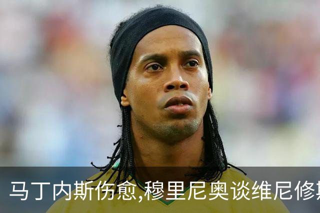 马丁内斯伤愈,穆里尼奥谈维尼修斯,足坛焦点