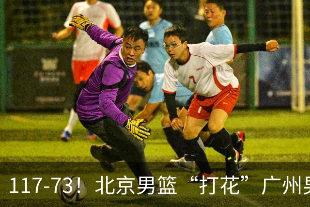 117-73！北京男篮“打花”广州男篮，连打3支广东球队，共赢120分