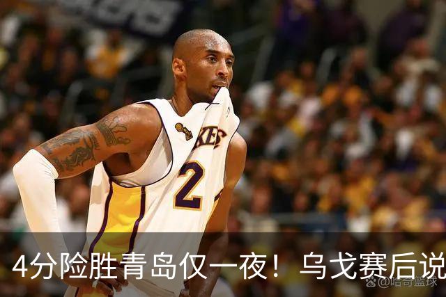 4分险胜青岛仅一夜！乌戈赛后说出关键，赵继伟一番话让人提气！